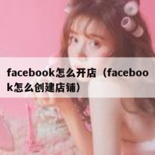 facebook怎么开店（facebook怎么创建店铺）