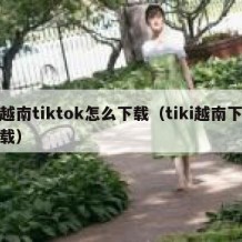 越南tiktok怎么下载（tiki越南下载）