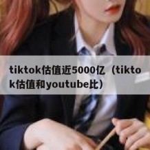 tiktok估值近5000亿（tiktok估值和youtube比）