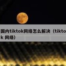 国内tiktok网络怎么解决（tiktok 网络）