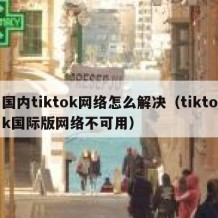 国内tiktok网络怎么解决（tiktok国际版网络不可用）
