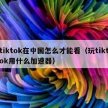 tiktok在中国怎么才能看（玩tiktok用什么加速器）