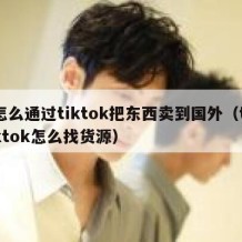 怎么通过tiktok把东西卖到国外（tiktok怎么找货源）