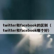twitter和facebook的区别（twitter和facebook哪个好）