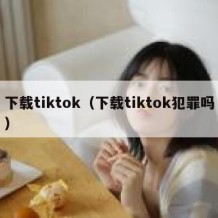 下载tiktok（下载tiktok犯罪吗）