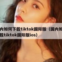 国内如何下载tiktok国际版（国内如何下载tiktok国际版ios）