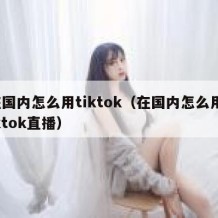在国内怎么用tiktok（在国内怎么用tiktok直播）