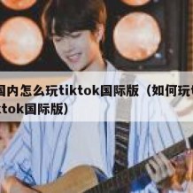 国内怎么玩tiktok国际版（如何玩tiktok国际版）