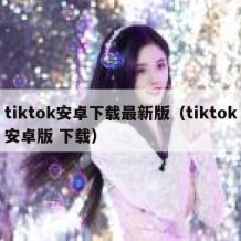 tiktok安卓下载最新版（tiktok安卓版 下载）