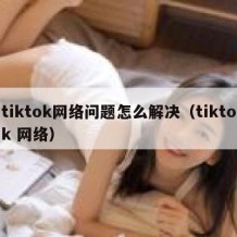 tiktok网络问题怎么解决（tiktok 网络）