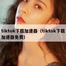 tiktok下载加速器（tiktok下载加速器免费）