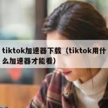 tiktok加速器下载（tiktok用什么加速器才能看）