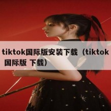 tiktok国际版安装下载（tiktok 国际版 下载）