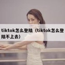 tiktok怎么登陆（tiktok怎么登陆不上去）