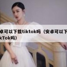 安卓可以下载tiktok吗（安卓可以下载TikTok吗）