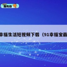 91幸福生活短视频下载（91幸福宝最新）