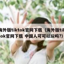 海外版tiktok官网下载（海外版tiktok官网下载 中国人可可以玩吗?）