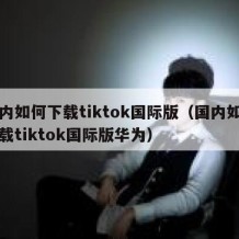 国内如何下载tiktok国际版（国内如何下载tiktok国际版华为）