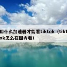 用什么加速器才能看tiktok（tiktok怎么在国内看）