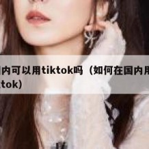 国内可以用tiktok吗（如何在国内用tiktok）
