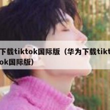 下载tiktok国际版（华为下载tiktok国际版）