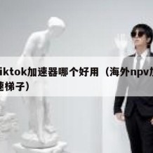 tiktok加速器哪个好用（海外npv加速梯子）
