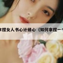 如何拿捏女人书心计修心（如何拿捏一个女人的心）