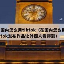 在国内怎么用tiktok（在国内怎么用tiktok发布作品让外国人看得到）