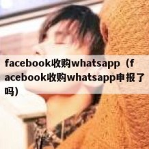 facebook收购whatsapp（facebook收购whatsapp申报了吗）