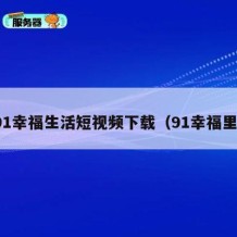 91幸福生活短视频下载（91幸福里）