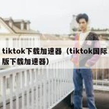 tiktok下载加速器（tiktok国际版下载加速器）