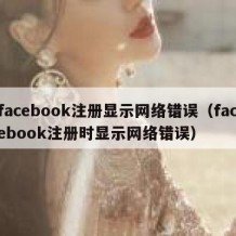 facebook注册显示网络错误（facebook注册时显示网络错误）