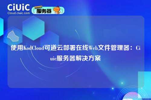 使用KodCloud可道云部署在线Web文件管理器：Ciuic服务器解决方案
