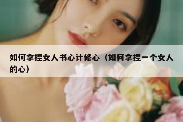 如何拿捏女人书心计修心（如何拿捏一个女人的心） 第1张