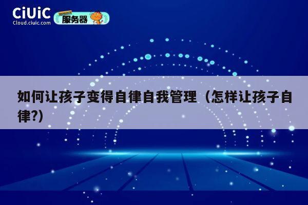 如何让孩子变得自律自我管理(怎样让孩子自律?) 第1张 如何让孩子变得自律自我管理(怎样让孩子自律?) 第1张