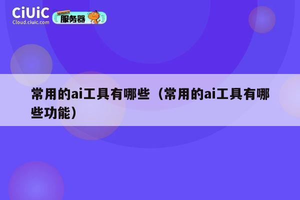 常用的ai工具有哪些（常用的ai工具有哪些功能） 第1张
